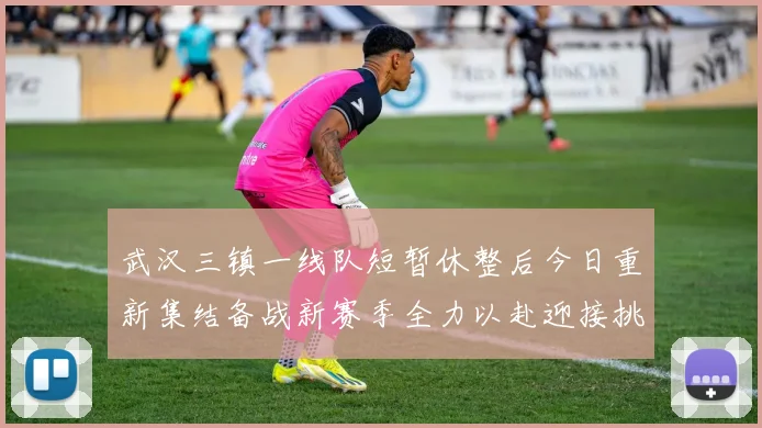 武汉三镇一线队短暂休整后今日重新集结备战新赛季全力以赴迎接挑战